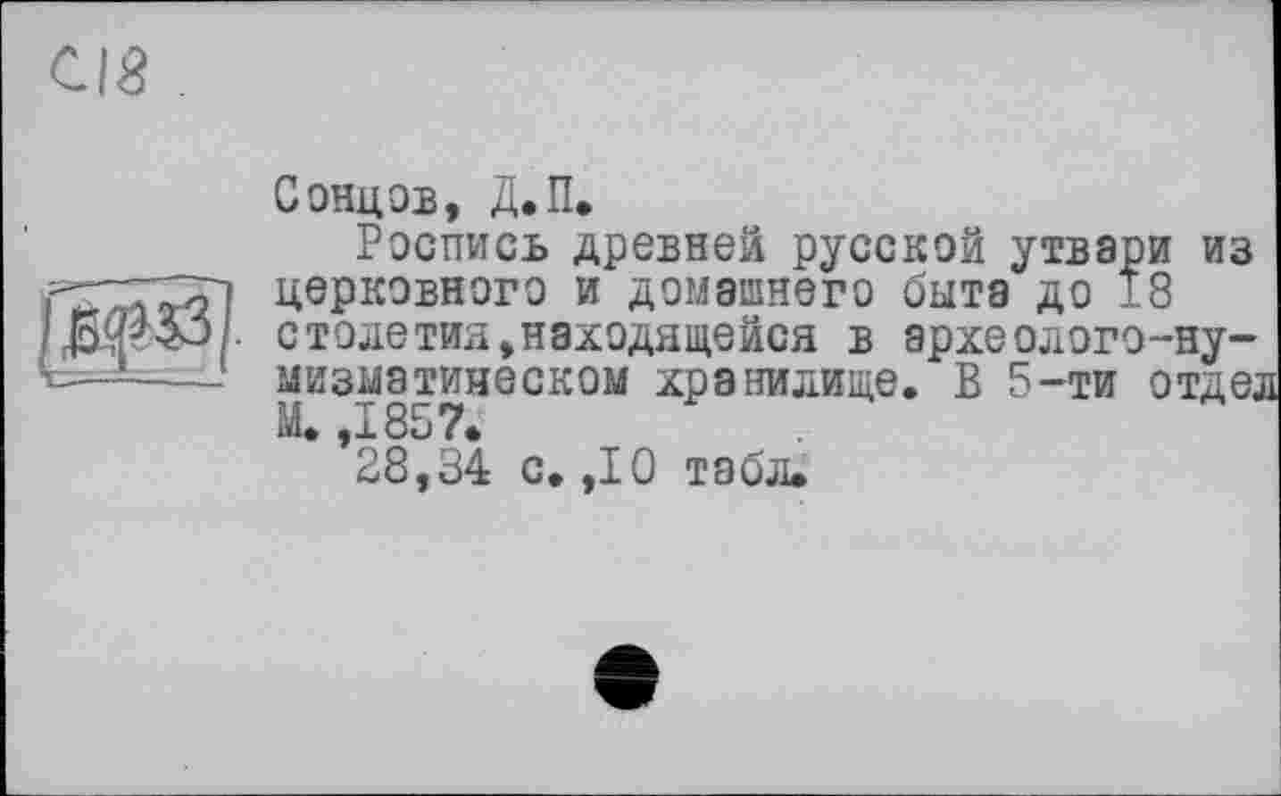 ﻿СІЙ
СОНЦОВ, Д.П.
Роспись древней русской утвари из церковного и домашнего быта до 18 столетий»находящейся в археолого-ну-мизыатияеском хранилище. В 5-ти отде;
28,34 с. ,10 табл.